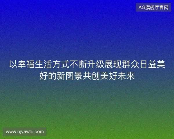 以幸福生活方式不断升级展现群众日益美好的新图景共创美好未来 以幸福生活方式不断升级展现群众日益美好的新图景共创美好未来