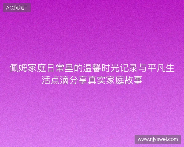 佩姆家庭日常里的温馨时光记录与平凡生活点滴分享真实家庭故事 佩姆家庭日常里的温馨时光记录与平凡生活点滴分享真实家庭故事