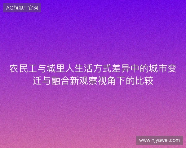 农民工与城里人生活方式差异中的城市变迁与融合新观察视角下的比较 农民工与城里人生活方式差异中的城市变迁与融合新观察视角下的比较